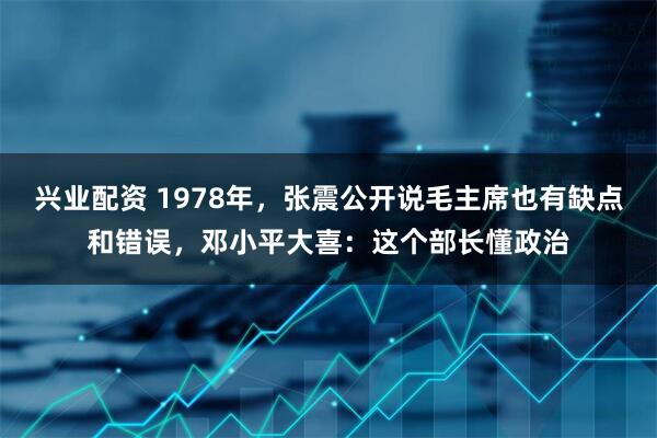 兴业配资 1978年，张震公开说毛主席也有缺点和错误，邓小平大喜：这个部长懂政治