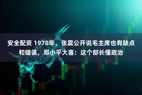 安全配资 1978年，张震公开说毛主席也有缺点和错误，邓小平大喜：这个部长懂政治