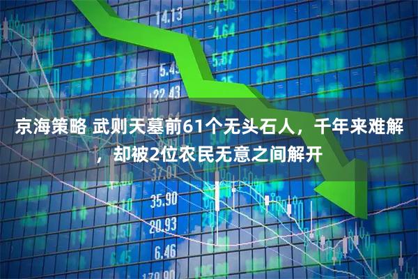 京海策略 武则天墓前61个无头石人，千年来难解，却被2位农民无意之间解开