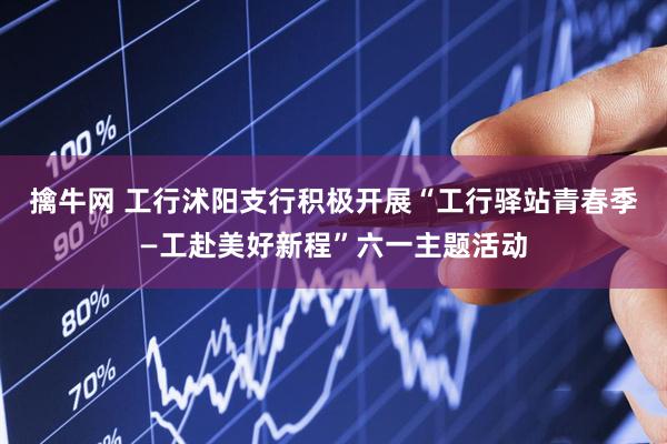 擒牛网 工行沭阳支行积极开展“工行驿站青春季—工赴美好新程”六一主题活动