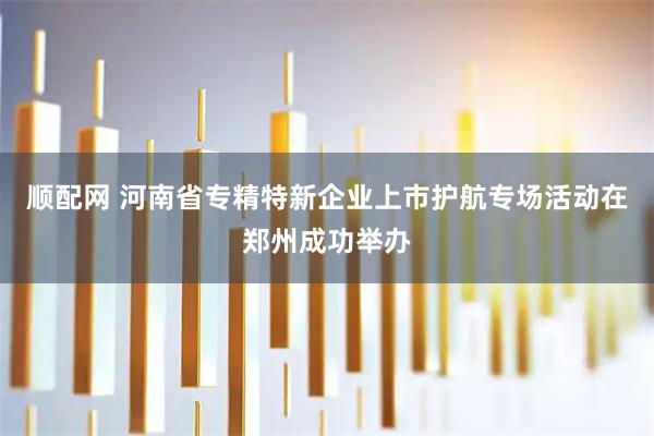 顺配网 河南省专精特新企业上市护航专场活动在郑州成功举办