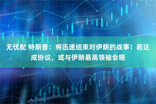 无忧配 特朗普：将迅速结束对伊朗的战事！若达成协议，或与伊朗最高领袖会晤