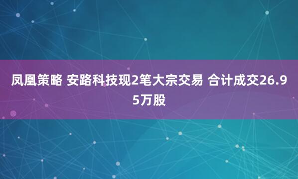 凤凰策略 安路科技现2笔大宗交易 合计成交26.95万股