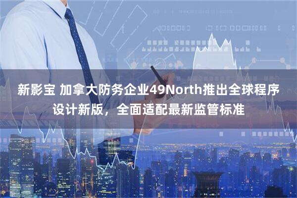 新影宝 加拿大防务企业49North推出全球程序设计新版，全面适配最新监管标准
