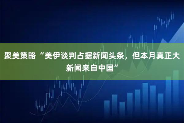 聚美策略 “美伊谈判占据新闻头条，但本月真正大新闻来自中国”