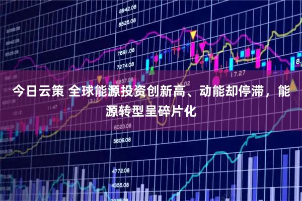 今日云策 全球能源投资创新高、动能却停滞，能源转型呈碎片化